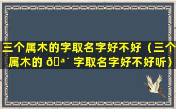 三个属木的字取名字好不好（三个属木的 🪴 字取名字好不好听）